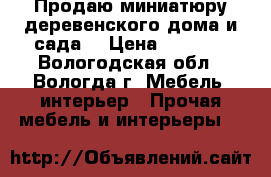 Продаю миниатюру деревенского дома и сада  › Цена ­ 3 500 - Вологодская обл., Вологда г. Мебель, интерьер » Прочая мебель и интерьеры   